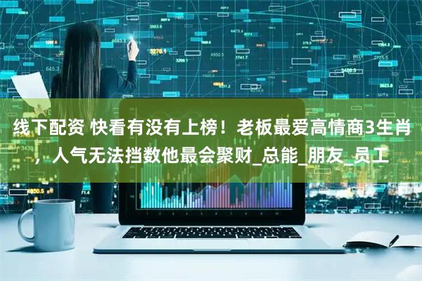 线下配资 快看有没有上榜！老板最爱高情商3生肖，人气无法挡数他最会聚财_总能_朋友_员工
