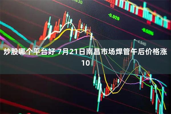 炒股哪个平台好 7月21日南昌市场焊管午后价格涨10