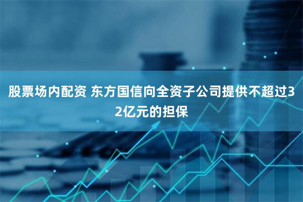 股票场内配资 东方国信向全资子公司提供不超过32亿元的担保