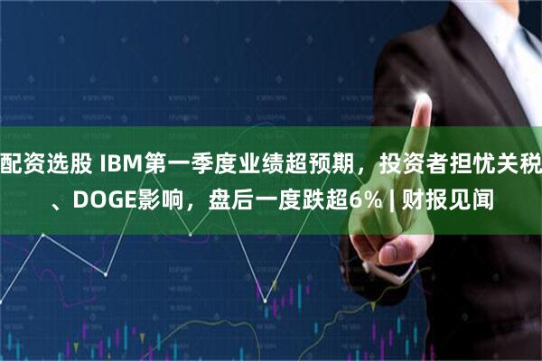 配资选股 IBM第一季度业绩超预期，投资者担忧关税、DOGE影响，盘后一度跌超6% | 财报见闻