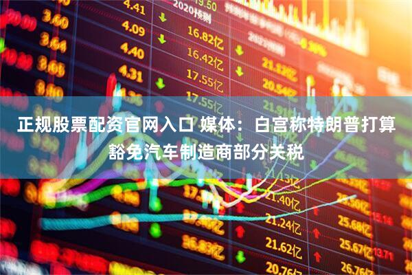正规股票配资官网入口 媒体：白宫称特朗普打算豁免汽车制造商部分关税