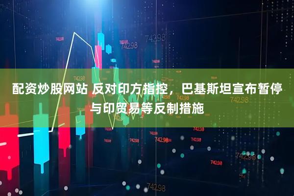配资炒股网站 反对印方指控，巴基斯坦宣布暂停与印贸易等反制措施