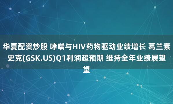 华夏配资炒股 哮喘与HIV药物驱动业绩增长 葛兰素史克(GSK.US)Q1利润超预期 维持全年业绩展望