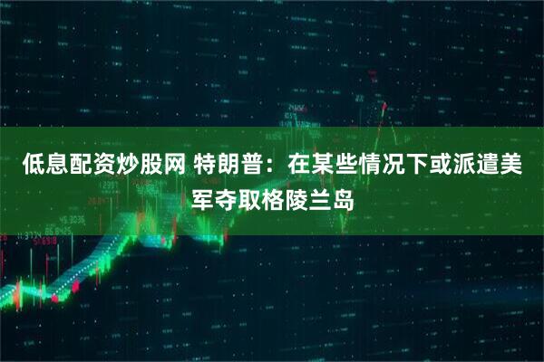 低息配资炒股网 特朗普：在某些情况下或派遣美军夺取格陵兰岛