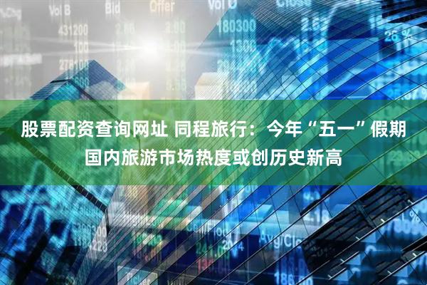 股票配资查询网址 同程旅行：今年“五一”假期国内旅游市场热度或创历史新高
