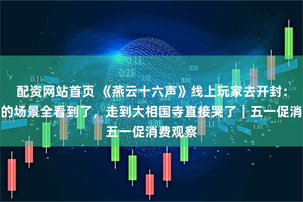 配资网站首页 《燕云十六声》线上玩家去开封：游戏里的场景全看到了，走到大相国寺直接哭了｜五一促消费观察