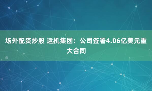 场外配资炒股 运机集团：公司签署4.06亿美元重大合同
