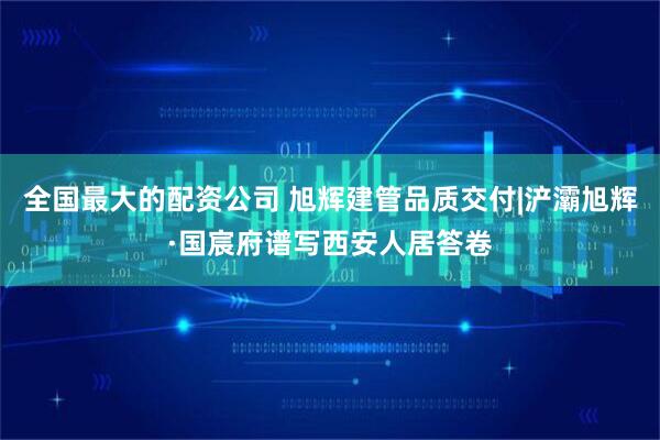 全国最大的配资公司 旭辉建管品质交付|浐灞旭辉·国宸府谱写西安人居答卷