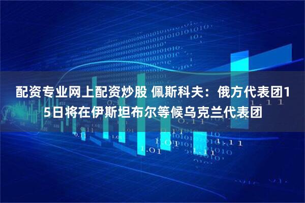 配资专业网上配资炒股 佩斯科夫：俄方代表团15日将在伊斯坦布尔等候乌克兰代表团