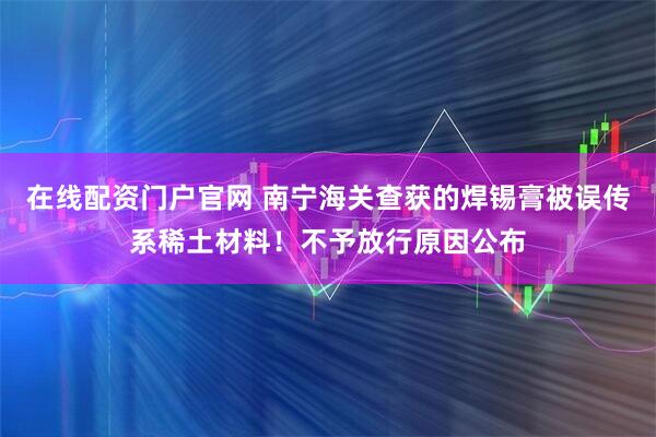 在线配资门户官网 南宁海关查获的焊锡膏被误传系稀土材料！不予放行原因公布
