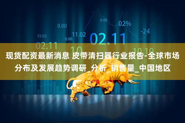 现货配资最新消息 皮带清扫器行业报告-全球市场分布及发展趋势调研_分析_销售量_中国地区