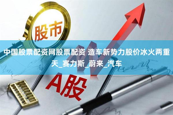 中国股票配资网股票配资 造车新势力股价冰火两重天_赛力斯_蔚来_汽车