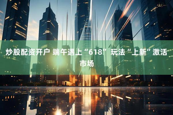 炒股配资开户 端午遇上“618” 玩法“上新”激活市场
