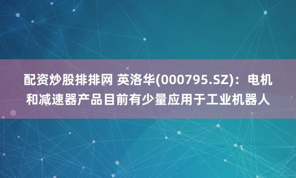 配资炒股排排网 英洛华(000795.SZ)：电机和减速器产品目前有少量应用于工业机器人
