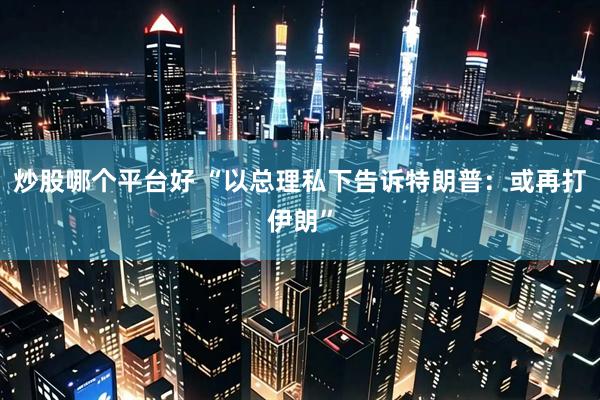 炒股哪个平台好 “以总理私下告诉特朗普：或再打伊朗”