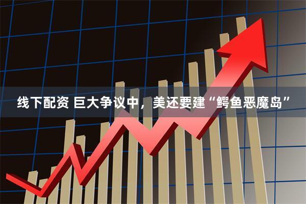 线下配资 巨大争议中，美还要建“鳄鱼恶魔岛”