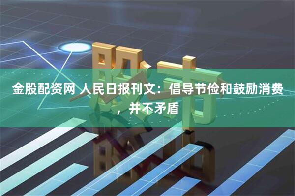 金股配资网 人民日报刊文：倡导节俭和鼓励消费，并不矛盾