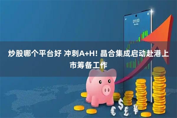 炒股哪个平台好 冲刺A+H! 晶合集成启动赴港上市筹备工作