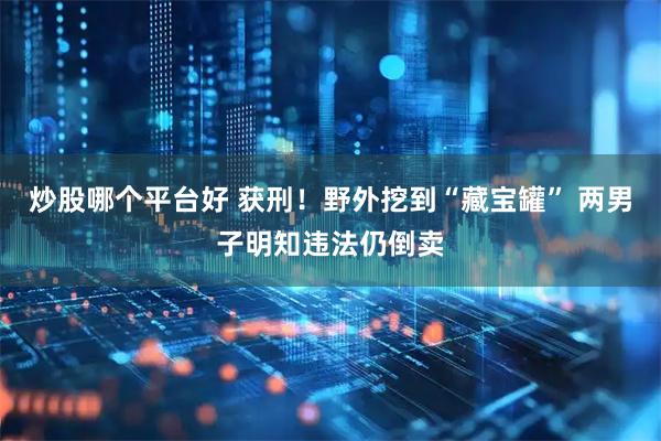 炒股哪个平台好 获刑！野外挖到“藏宝罐” 两男子明知违法仍倒卖