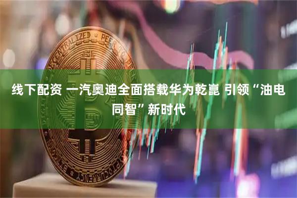 线下配资 一汽奥迪全面搭载华为乾崑 引领“油电同智”新时代