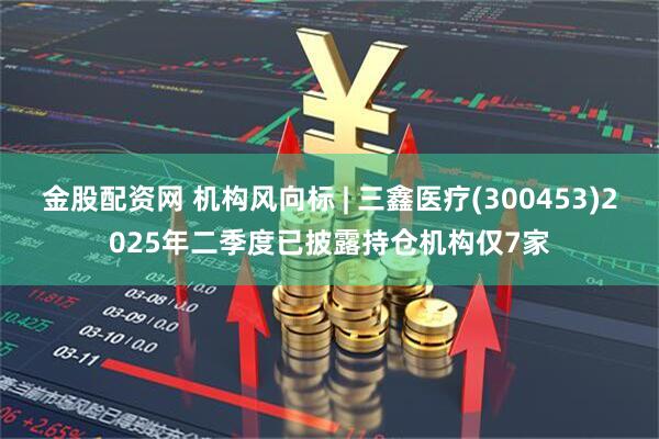 金股配资网 机构风向标 | 三鑫医疗(300453)2025年二季度已披露持仓机构仅7家