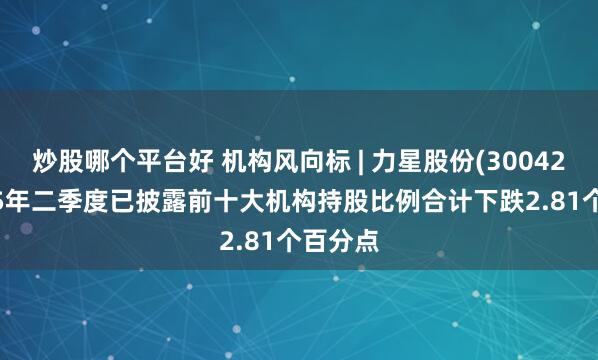 炒股哪个平台好 机构风向标 | 力星股份(300421)2025年二季度已披露前十大机构持股比例合计下跌2.81个百分点