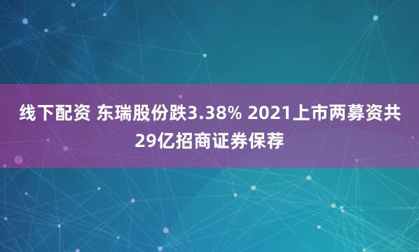 线下配资 东瑞股份跌3.38% 2021上市两募资共29亿招商证券保荐