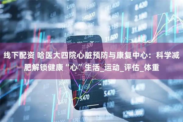 线下配资 哈医大四院心脏预防与康复中心：科学减肥解锁健康“心”生活_运动_评估_体重