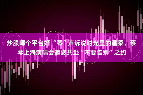 炒股哪个平台好 “琴”声诉说时光里的温柔，蔡琴上海演唱会邀您共赴“不要告别”之约