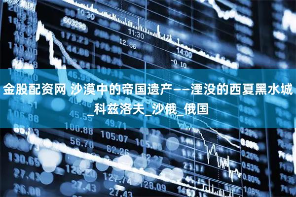 金股配资网 沙漠中的帝国遗产——湮没的西夏黑水城_科兹洛夫_沙俄_俄国