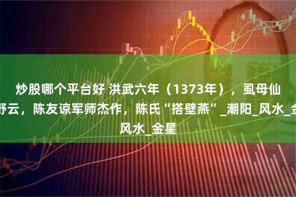 炒股哪个平台好 洪武六年（1373年），虱母仙何野云，陈友谅军师杰作，陈氏“搭壁燕”_潮阳_风水_金星