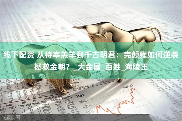 线下配资 从待宰羔羊到千古明君：完颜雍如何逆袭拯救金朝？_大金国_百姓_海陵王