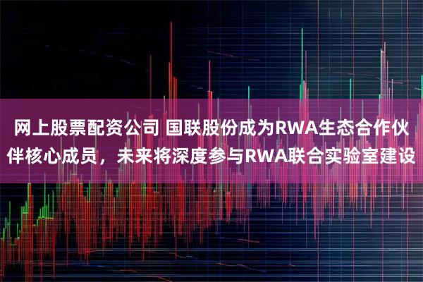 网上股票配资公司 国联股份成为RWA生态合作伙伴核心成员，未来将深度参与RWA联合实验室建设