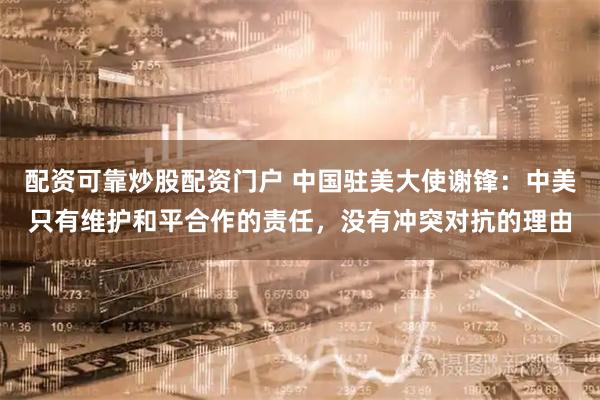 配资可靠炒股配资门户 中国驻美大使谢锋：中美只有维护和平合作的责任，没有冲突对抗的理由