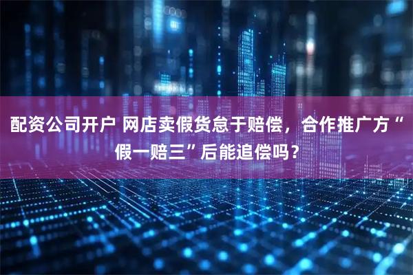 配资公司开户 网店卖假货怠于赔偿，合作推广方“假一赔三”后能追偿吗？