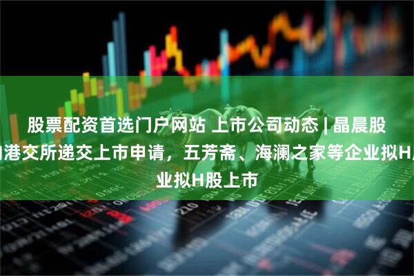股票配资首选门户网站 上市公司动态 | 晶晨股份已向港交所递交上市申请，五芳斋、海澜之家等企业拟H股上市