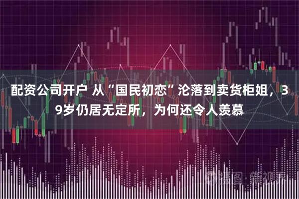 配资公司开户 从“国民初恋”沦落到卖货柜姐，39岁仍居无定所，为何还令人羡慕