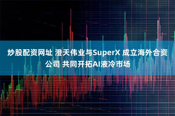炒股配资网址 澄天伟业与SuperX 成立海外合资公司 共同开拓AI液冷市场