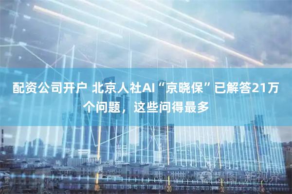 配资公司开户 北京人社AI“京晓保”已解答21万个问题，这些问得最多