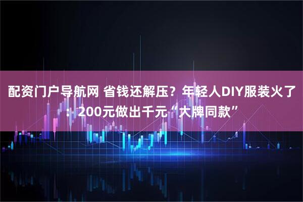 配资门户导航网 省钱还解压？年轻人DIY服装火了：200元做出千元“大牌同款”
