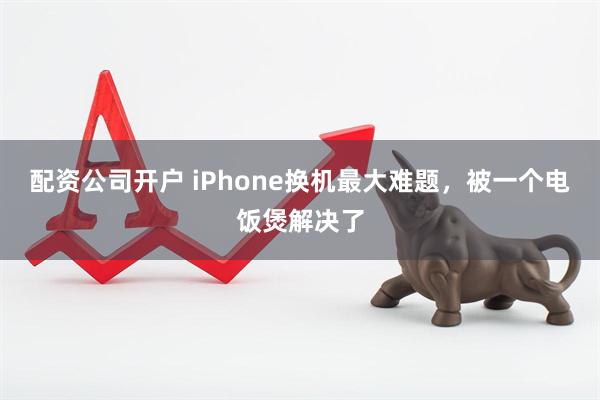 配资公司开户 iPhone换机最大难题，被一个电饭煲解决了