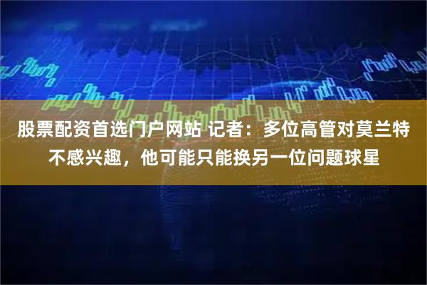 股票配资首选门户网站 记者：多位高管对莫兰特不感兴趣，他可能只能换另一位问题球星