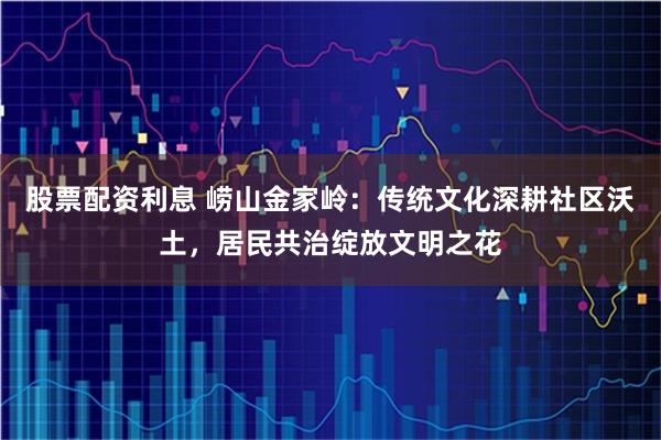 股票配资利息 崂山金家岭：传统文化深耕社区沃土，居民共治绽放文明之花