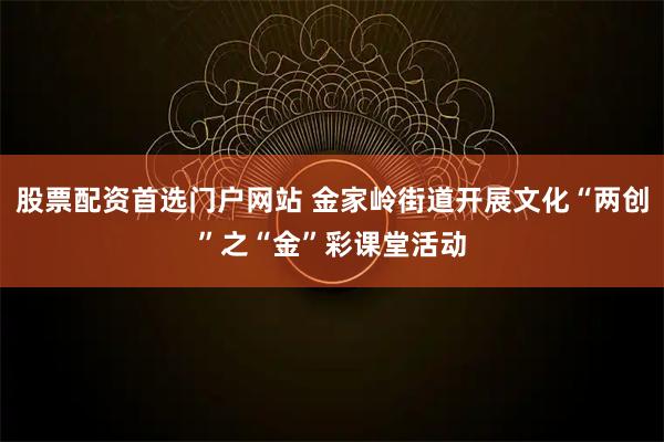 股票配资首选门户网站 金家岭街道开展文化“两创”之“金”彩课堂活动