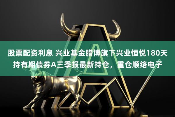 股票配资利息 兴业基金腊博旗下兴业恒悦180天持有期债券A三季报最新持仓，重仓顺络电子