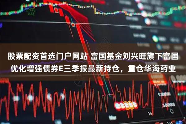 股票配资首选门户网站 富国基金刘兴旺旗下富国优化增强债券E三季报最新持仓，重仓华海药业