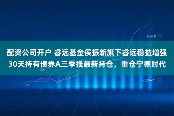 配资公司开户 睿远基金侯振新旗下睿远稳益增强30天持有债券A三季报最新持仓，重仓宁德时代
