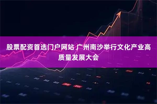 股票配资首选门户网站 广州南沙举行文化产业高质量发展大会