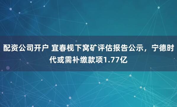 配资公司开户 宜春枧下窝矿评估报告公示，宁德时代或需补缴款项1.77亿