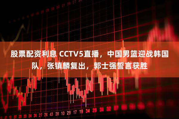 股票配资利息 CCTV5直播，中国男篮迎战韩国队，张镇麟复出，郭士强誓言获胜